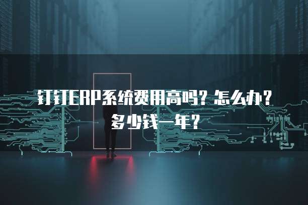 钉钉ERP系统费用高吗?怎么办?多少钱一年?