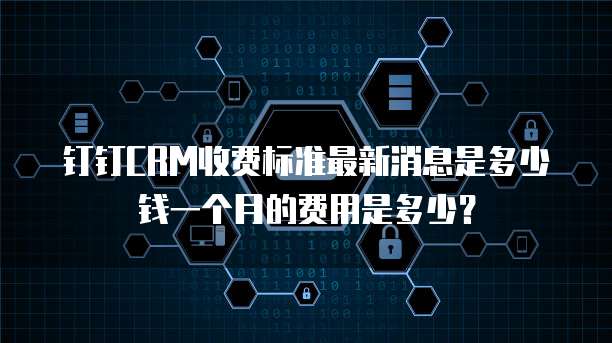 钉钉CRM收费标准最新消息是多少钱一个月的费用是多少?