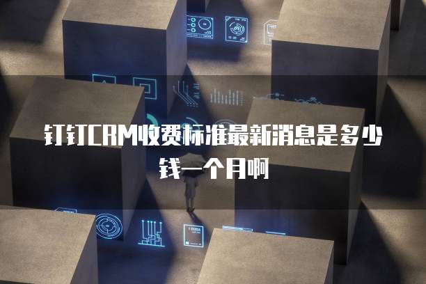 钉钉CRM收费标准最新消息是多少钱一个月啊