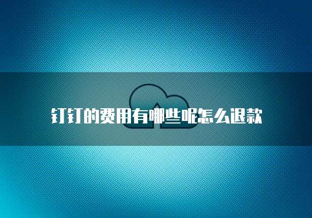 钉钉的费用有哪些呢怎么退款