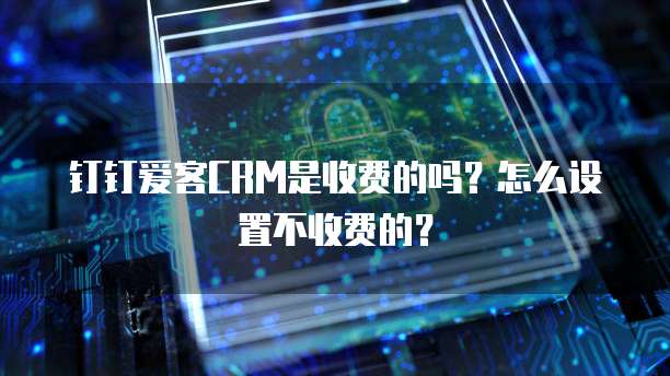 钉钉爱客CRM是收费的吗?怎么设置不收费的?