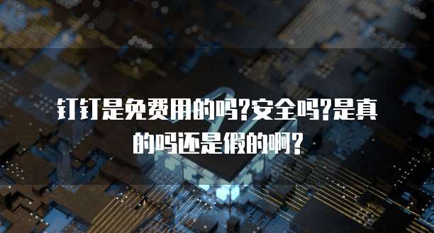 钉钉是免费用的吗?安全吗?是真的吗还是假的啊?