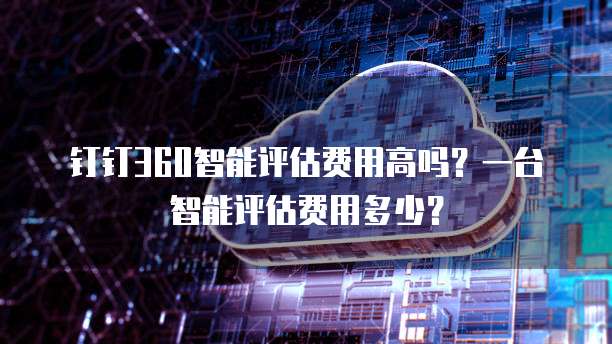 钉钉360智能评估费用高吗?一台智能评估费用多少?