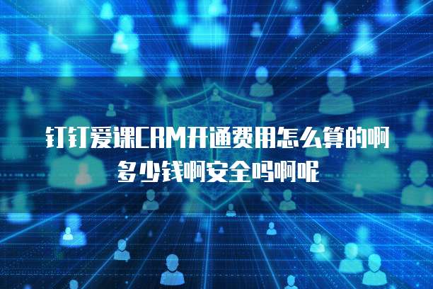 钉钉爱课CRM开通费用怎么算的啊多少钱啊安全吗啊呢
