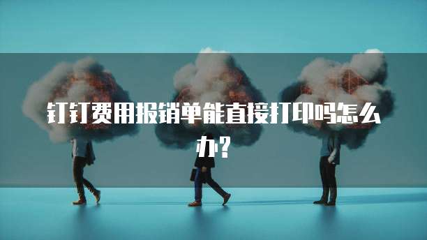 钉钉费用报销单能直接打印吗怎么办?