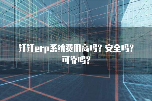 钉钉erp系统费用高吗?安全吗?可靠吗?