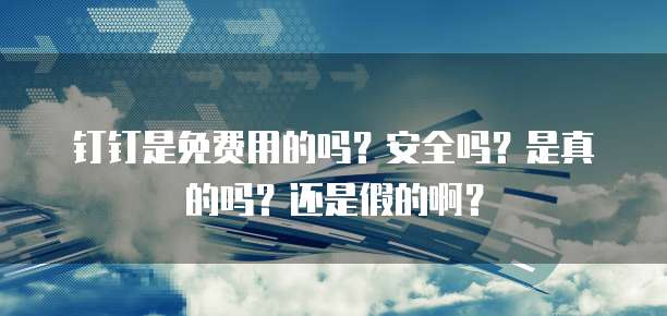 钉钉是免费用的吗?安全吗?是真的吗?还是假的啊?