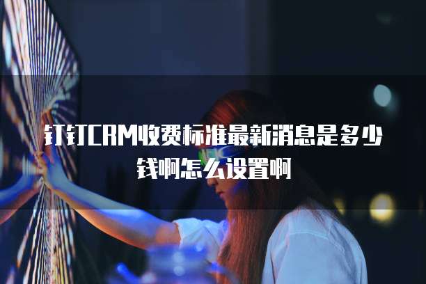 钉钉CRM收费标准最新消息是多少钱啊怎么设置啊