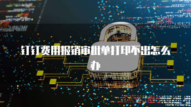 钉钉费用报销审批单打印不出怎么办