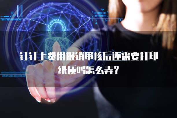 钉钉上费用报销审核后还需要打印纸质吗怎么弄?