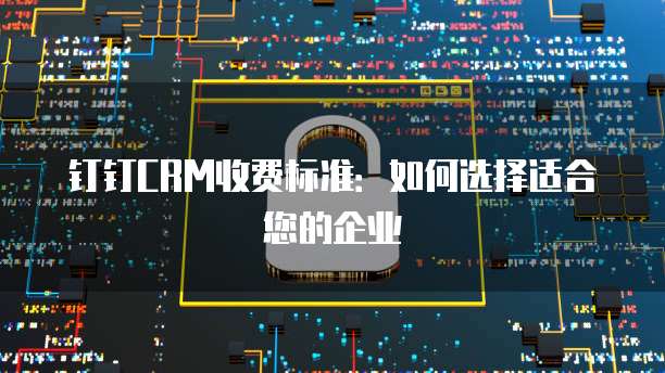 钉钉CRM收费标准:如何选择适合您的企业