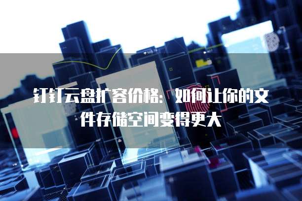 钉钉云盘扩容价格:如何让你的文件存储空间变得更大