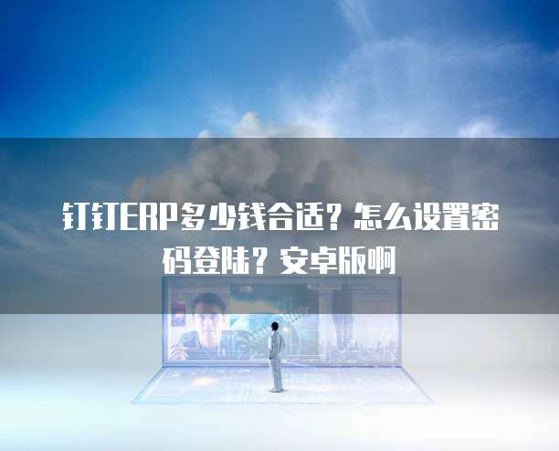 钉钉ERP多少钱合适？怎么设置密码登陆？安卓版啊
