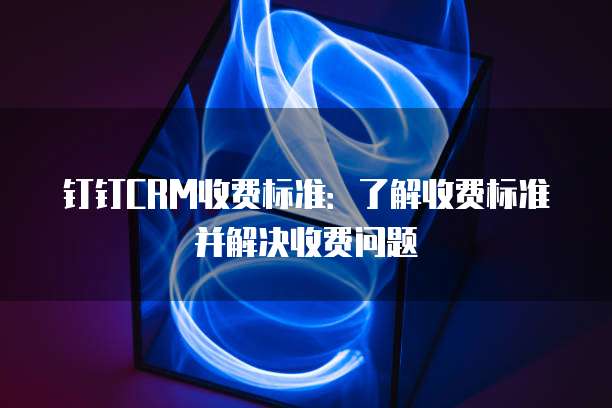 钉钉CRM收费标准：了解收费标准并解决收费问题