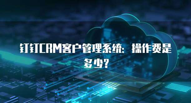 钉钉CRM客户管理系统:操作费是多少?