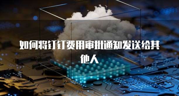 如何将钉钉费用审批通知发送给其他人