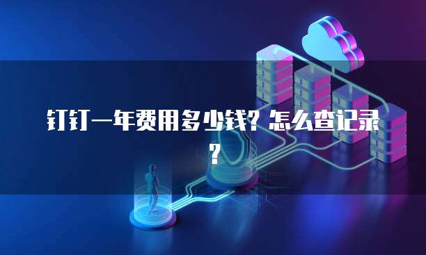 钉钉一年费用多少钱?怎么查记录?