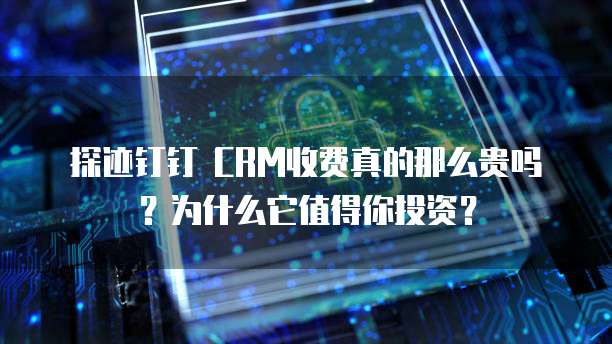 探迹钉钉 CRM收费真的那么贵吗?为什么它值得你投资?
