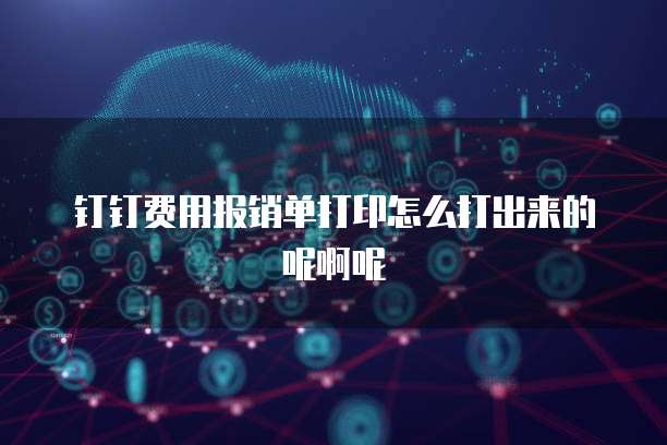 钉钉费用报销单打印怎么打出来的呢啊呢