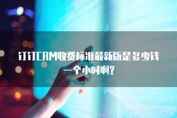 钉钉CRM收费标准最新版是多少钱一个小时啊?