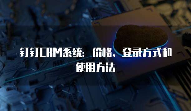 钉钉CRM系统:价格、登录方式和使用方法