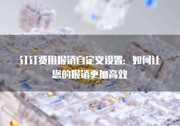 钉钉费用报销自定义设置:如何让您的报销更加高效
