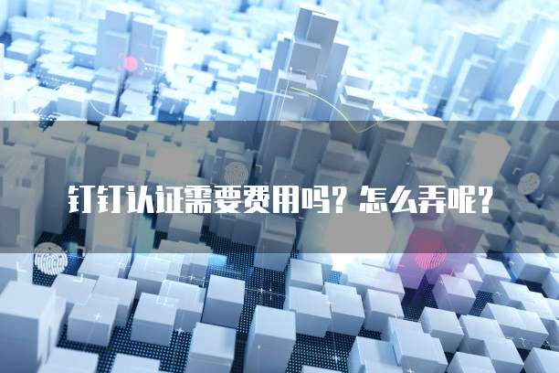 钉钉认证需要费用吗?怎么弄呢?