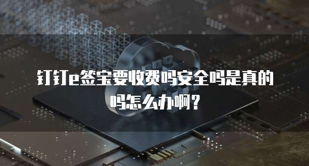 钉钉e签宝要收费吗安全吗是真的吗怎么办啊?