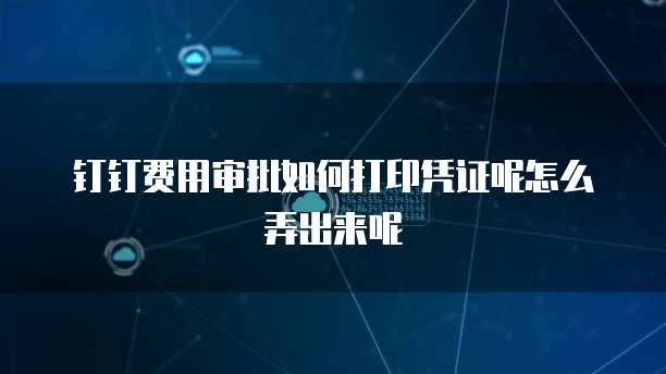 钉钉费用审批如何打印凭证呢怎么弄出来呢