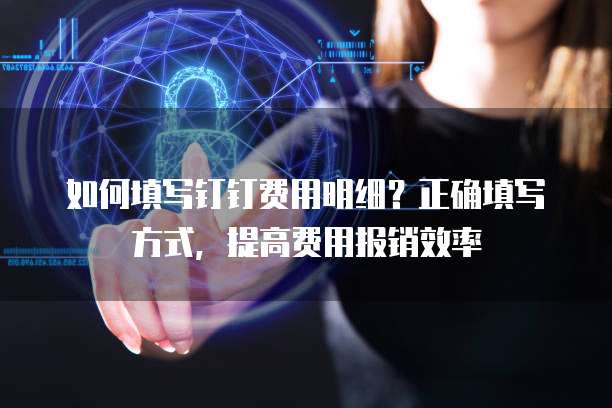 如何填写钉钉费用明细？正确填写方式，提高费用报销效率