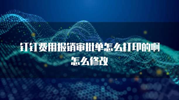 钉钉费用报销审批单怎么打印的啊怎么修改
