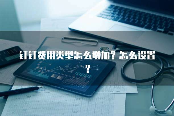 钉钉费用类型怎么增加？怎么设置？
