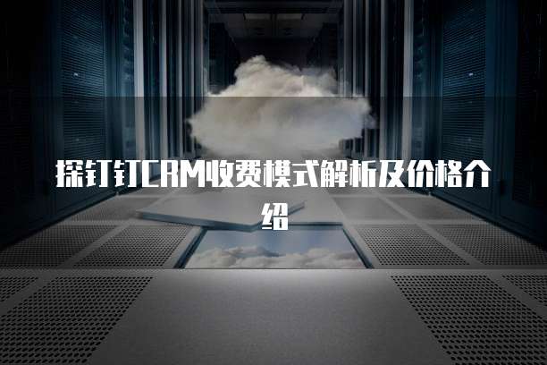 探钉钉CRM收费模式解析及价格介绍