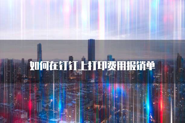 如何在钉钉上打印费用报销单
