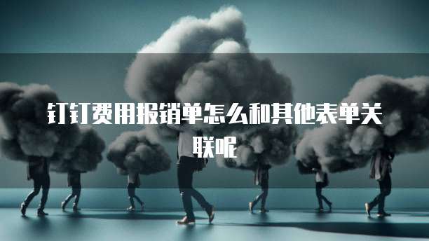 钉钉费用报销单怎么和其他表单关联呢
