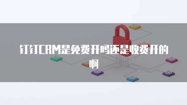 钉钉CRM是免费开吗还是收费开的啊