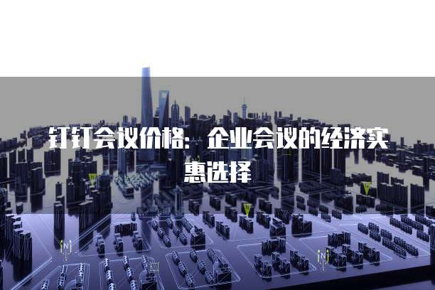 钉钉会议价格：企业会议的经济实惠选择