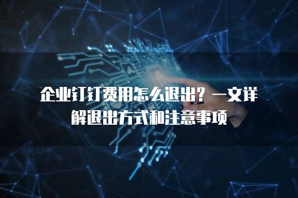企业钉钉费用怎么退出?一文详解退出方式和注意事项