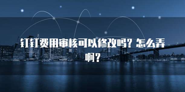 钉钉费用审核可以修改吗?怎么弄啊?