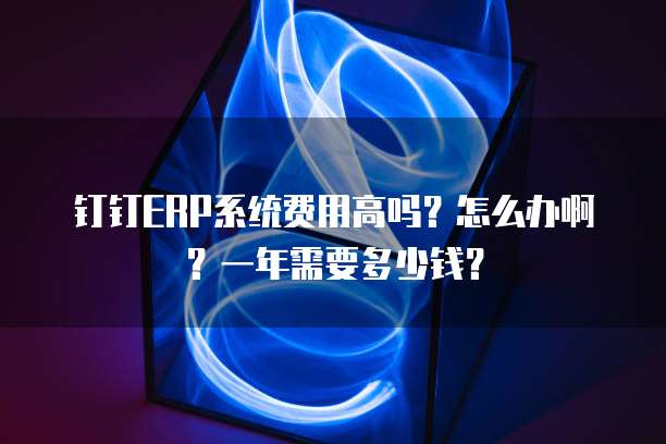 钉钉ERP系统费用高吗?怎么办啊?一年需要多少钱?