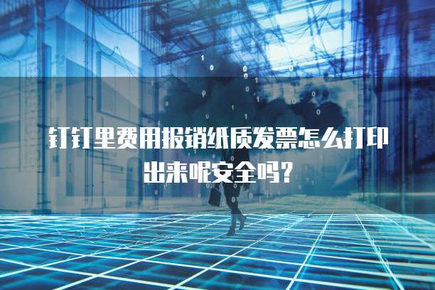 钉钉里费用报销纸质发票怎么打印出来呢安全吗?