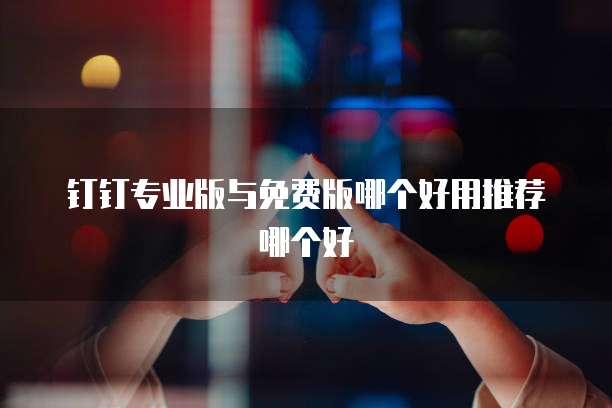 钉钉专业版与免费版哪个好用推荐哪个好