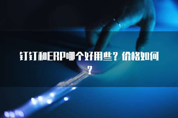 钉钉和ERP哪个好用些?价格如何?