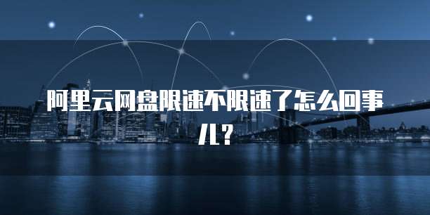 阿里云网盘限速不限速了怎么回事儿？