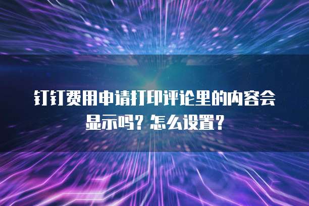 钉钉费用申请打印评论里的内容会显示吗？怎么设置？