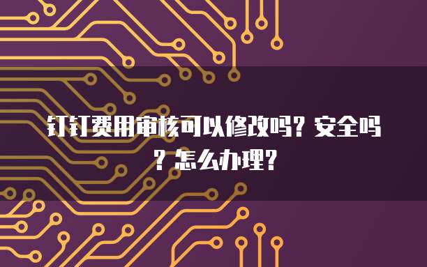 钉钉费用审核可以修改吗?安全吗?怎么办理?