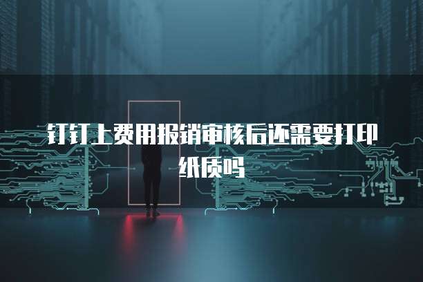 钉钉上费用报销审核后还需要打印纸质吗