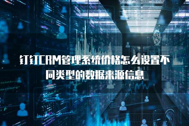 钉钉CRM管理系统价格怎么设置不同类型的数据来源信息