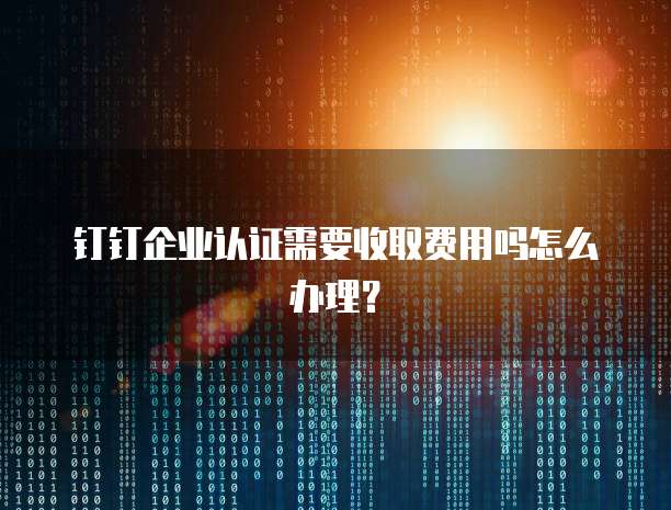 钉钉企业认证需要收取费用吗怎么办理?
