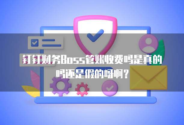 钉钉财务Boss管账收费吗是真的吗还是假的呀啊?